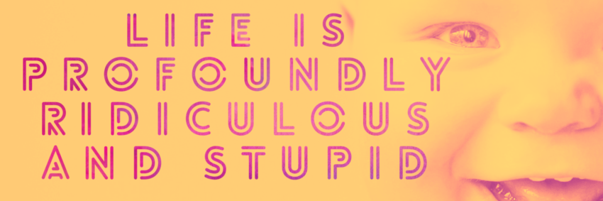 Life is profoundly ridiculous and stupid
